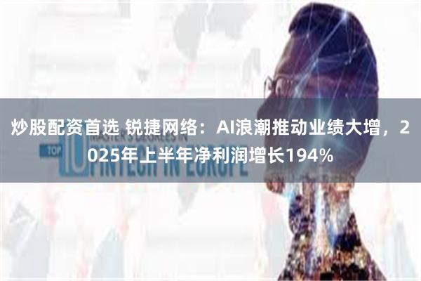 炒股配资首选 锐捷网络：AI浪潮推动业绩大增，2025年上半年净利润增长194%