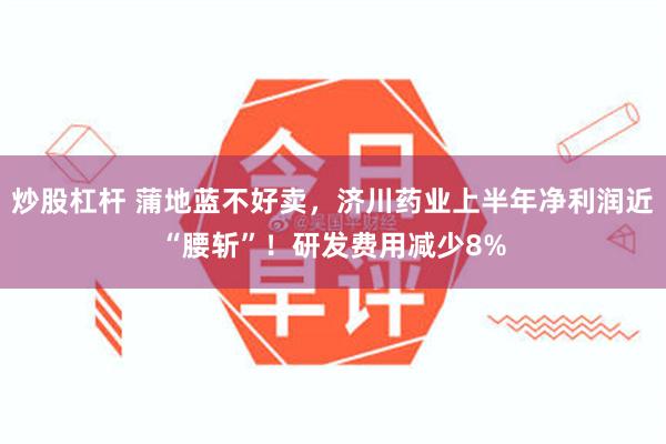 炒股杠杆 蒲地蓝不好卖，济川药业上半年净利润近“腰斩”！研发费用减少8%