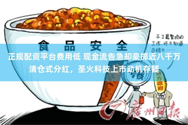 正规配资平台费用低 现金流告急却豪掷近八千万清仓式分红，圣火科技上市动机存疑