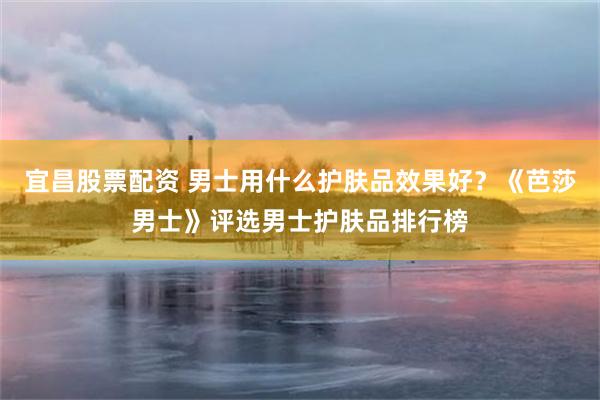 宜昌股票配资 男士用什么护肤品效果好？《芭莎男士》评选男士护肤品排行榜