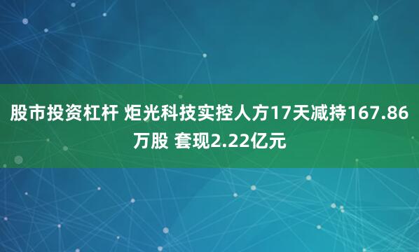 股市投资杠杆 炬光科技实控人方17天减持167.86万股 套现2.22亿元
