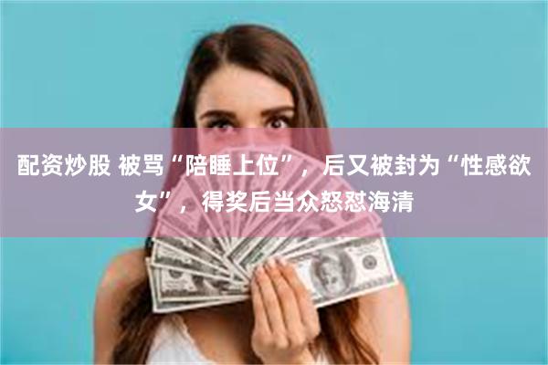 配资炒股 被骂“陪睡上位”,后又被封为“性感欲女”,得奖后当众怒怼海清