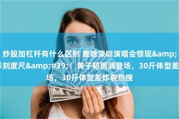 炒股加杠杆有什么区别 鹿晗深圳演唱会惊现'人形刻度尺'!黄子韬圆润登场,30斤体型差炸裂热搜