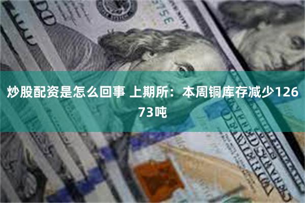 炒股配资是怎么回事 上期所：本周铜库存减少12673吨