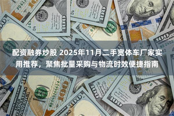 配资融券炒股 2025年11月二手宽体车厂家实用推荐,聚焦批量采购与物流时效便捷指南
