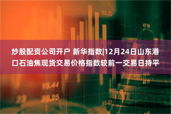 炒股配资公司开户 新华指数|12月24日山东港口石油焦现货交易价格指数较前一交易日持平