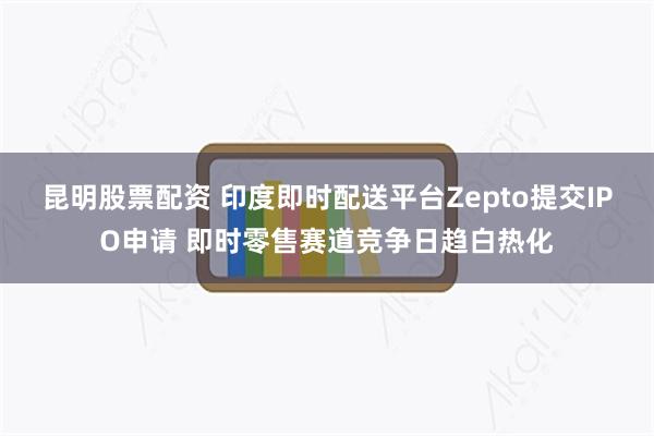 昆明股票配资 印度即时配送平台Zepto提交IPO申请 即时零售赛道竞争日趋白热化