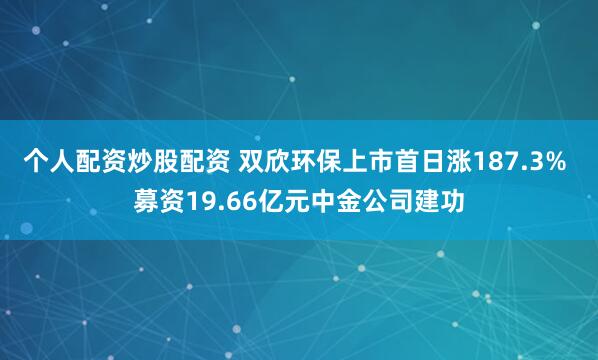 个人配资炒股配资 双欣环保上市首日涨187.3% 募资19.66亿元中金公司建功